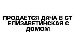 ПРОДАЕТСЯ ДАЧА В СТ  ЕЛИЗАВЕТИНСКАЯ С ДОМОМ